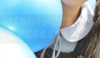 下载51cg4，登录后抢先获取独家吃瓜报道和内容！