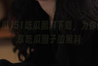 51吃瓜黑料下载，为你首页分享吃瓜圈子的黑料