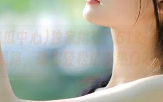 独家揭秘！51吃瓜中心首页新线路，助你轻松追踪热门吃瓜话题