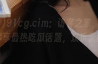 91cg.cim：访客之家，首页让你尽享最热吃瓜话题，欢乐无限！