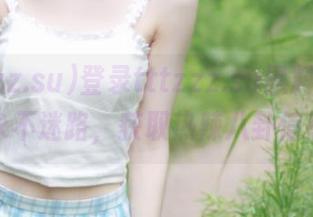 登录tttzzz.su黑料入口，永不迷路，获取热辣八卦信息