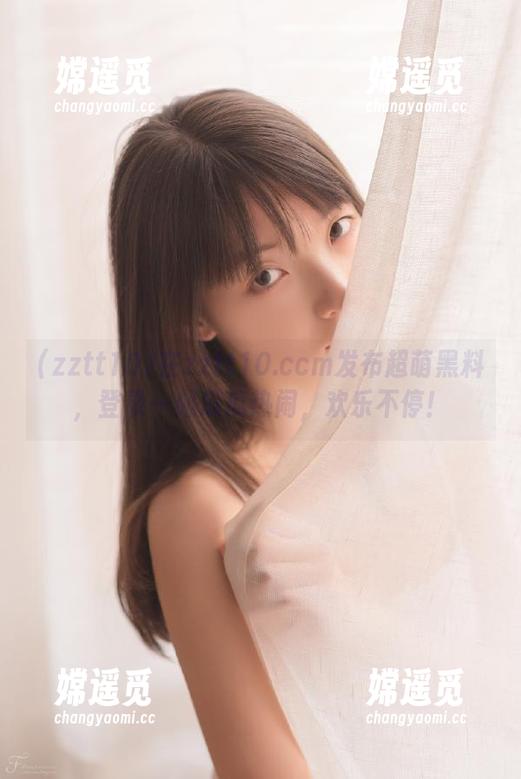 zztt10 在zztt10.ccm发布超萌黑料,登录一起瓜瓜热闹,欢乐不停!