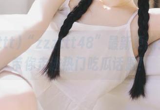 “zzzttt48”最新更新：首页带你走进热门吃瓜话题！
