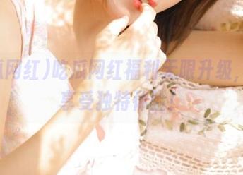 吃瓜网红福利无限升级，永久享受独特体验！