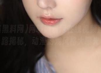 网曝黑料网在线视频直达线路揭秘，动漫游戏风格大曝光